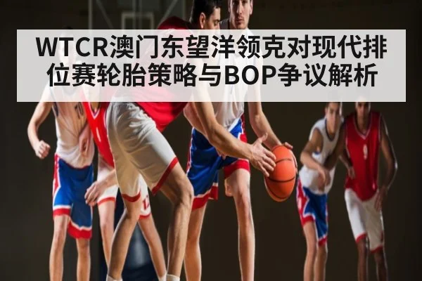 WTCR澳门东望洋领克对现代排位赛轮胎策略与BOP争议解析